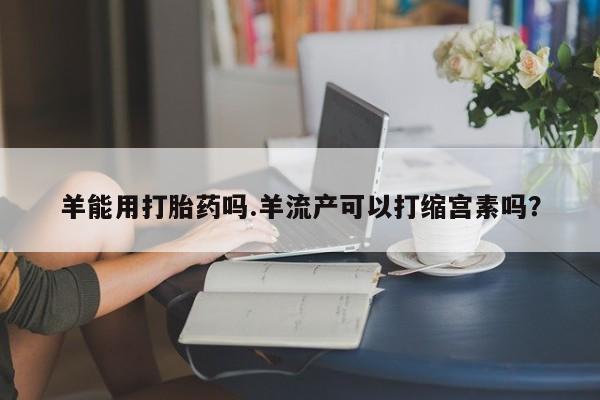 打胎药专卖微信卖流产药的微信羊能用打胎药吗.羊流产可以打缩宫素吗？