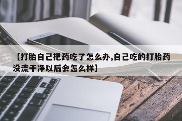 打胎药专卖微信卖流产药的微信【打胎自己把药吃了怎么办,自己吃的打胎药没流干净以后会怎么样】