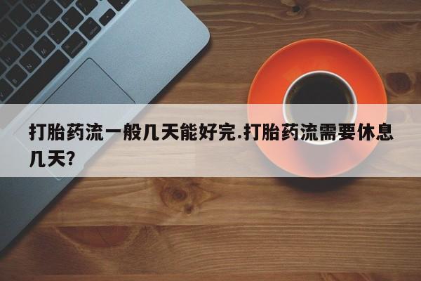 打胎药专卖微信卖流产药的微信打胎药流一般几天能好完.打胎药流需要休息几天？