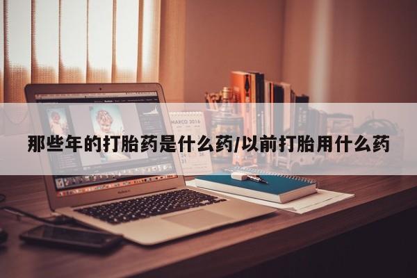 打胎药专卖微信卖流产药的微信那些年的打胎药是什么药/以前打胎用什么药