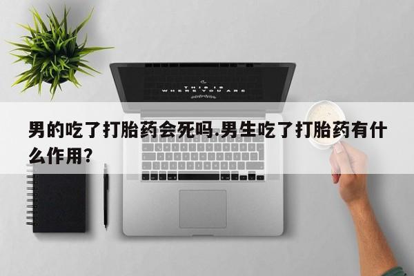 打胎药专卖微信卖流产药的微信男的吃了打胎药会死吗.男生吃了打胎药有什么作用？