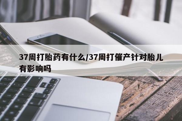 打胎药专卖微信卖流产药的微信37周打胎药有什么/37周打催产针对胎儿有影响吗