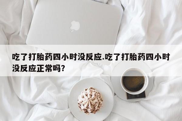 打胎药专卖微信卖流产药的微信吃了打胎药四小时没反应.吃了打胎药四小时没反应正常吗？