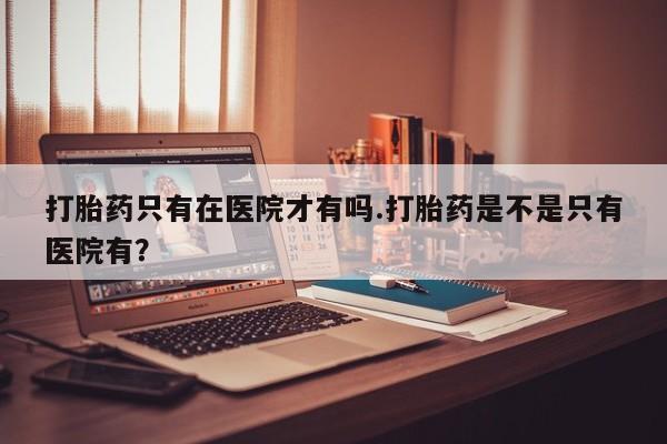 打胎药专卖微信卖流产药的微信打胎药只有在医院才有吗.打胎药是不是只有医院有？