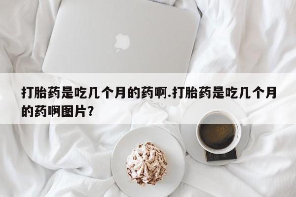 打胎药专卖微信卖流产药的微信打胎药是吃几个月的药啊.打胎药是吃几个月的药啊图片？