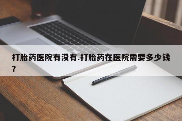打胎药专卖微信卖流产药的微信打胎药医院有没有.打胎药在医院需要多少钱？