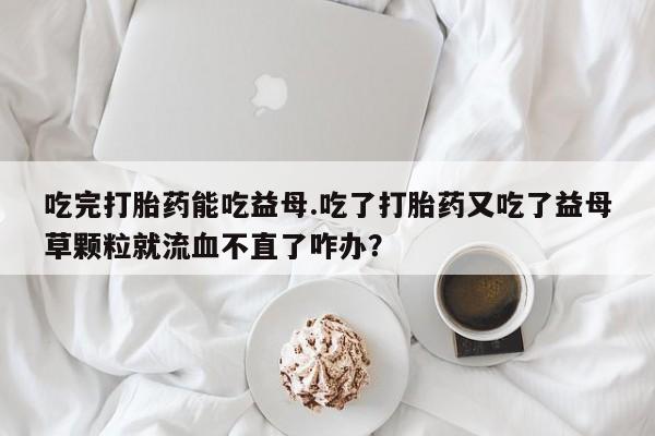 打胎药专卖微信卖流产药的微信吃完打胎药能吃益母.吃了打胎药又吃了益母草颗粒就流血不直了咋办？