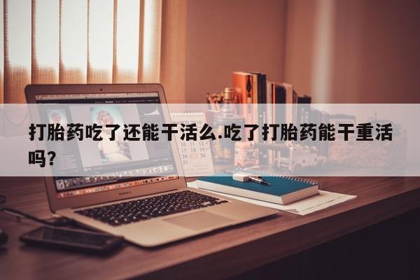 打胎药专卖微信卖流产药的微信打胎药吃了还能干活么.吃了打胎药能干重活吗？