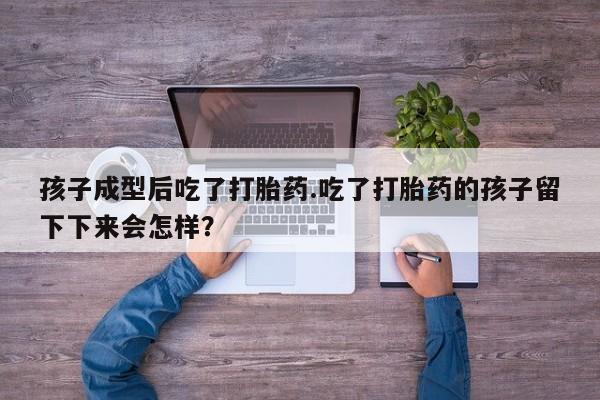 打胎药专卖微信卖流产药的微信孩子成型后吃了打胎药.吃了打胎药的孩子留下下来会怎样？