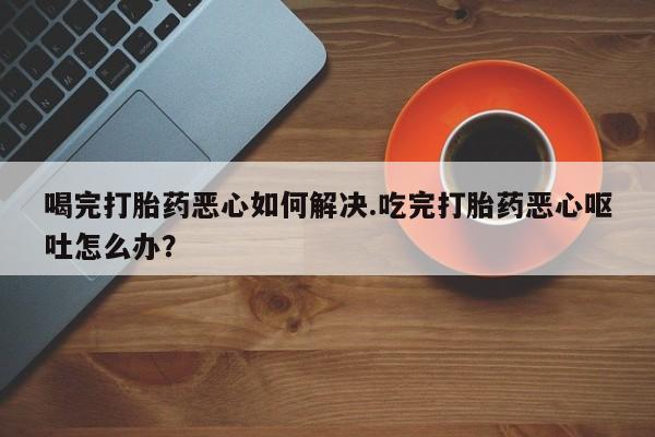 打胎药专卖微信卖流产药的微信喝完打胎药恶心如何解决.吃完打胎药恶心呕吐怎么办？