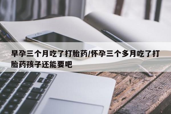 打胎药专卖微信卖流产药的微信早孕三个月吃了打胎药/怀孕三个多月吃了打胎药孩子还能要吧