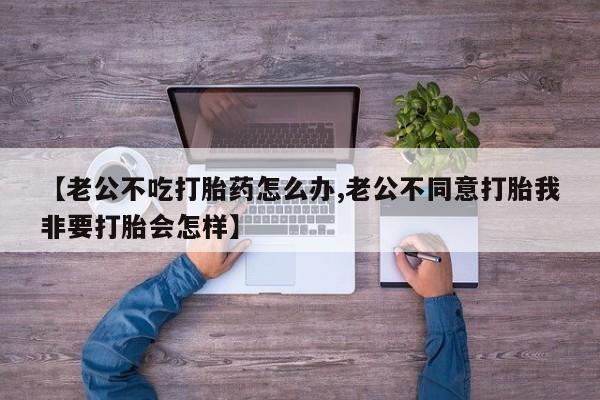 打胎药专卖微信卖流产药的微信【老公不吃打胎药怎么办,老公不同意打胎我非要打胎会怎样】