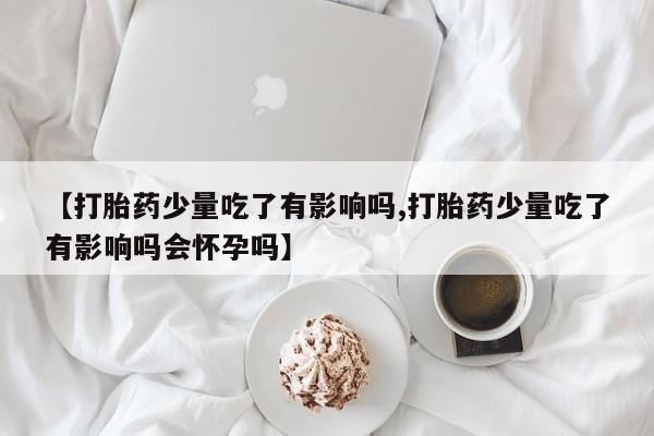 打胎药专卖微信卖流产药的微信【打胎药少量吃了有影响吗,打胎药少量吃了有影响吗会怀孕吗】