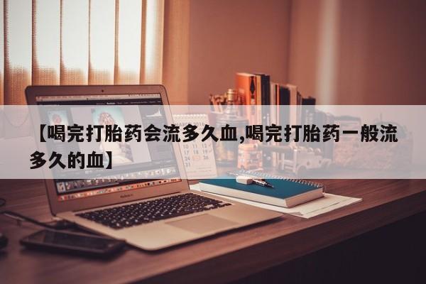 打胎药专卖微信卖流产药的微信【喝完打胎药会流多久血,喝完打胎药一般流多久的血】