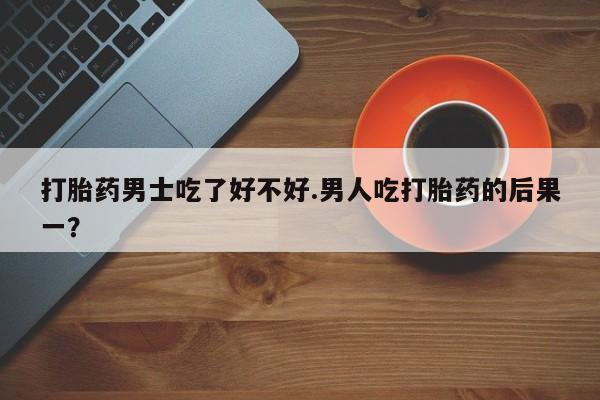 打胎药专卖微信卖流产药的微信打胎药男士吃了好不好.男人吃打胎药的后果一？