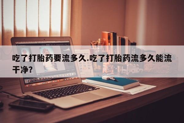 打胎药专卖微信卖流产药的微信吃了打胎药要流多久.吃了打胎药流多久能流干净？