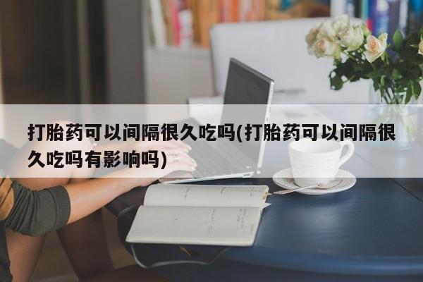 打胎药专卖微信卖流产药的微信打胎药可以间隔很久吃吗(打胎药可以间隔很久吃吗有影响吗)