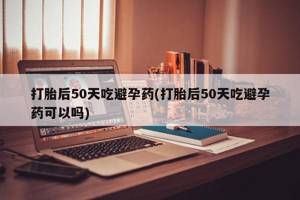 打胎药专卖微信卖流产药的微信打胎后50天吃避孕药(打胎后50天吃避孕药可以吗)