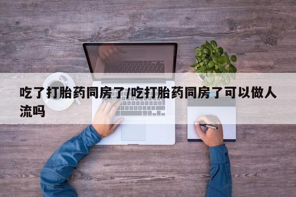 打胎药专卖微信卖流产药的微信吃了打胎药同房了/吃打胎药同房了可以做人流吗