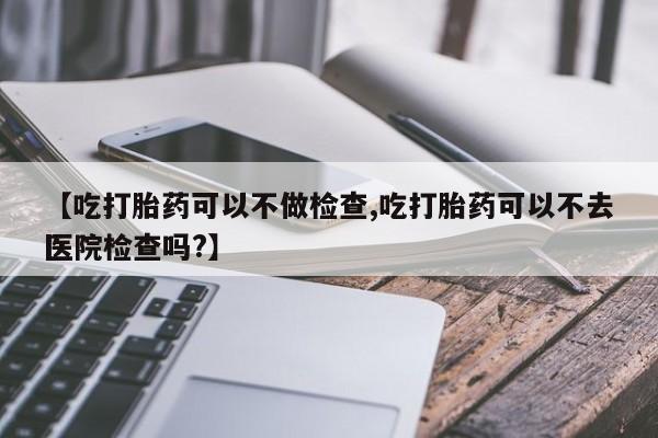 打胎药专卖微信卖流产药的微信【吃打胎药可以不做检查,吃打胎药可以不去医院检查吗?】