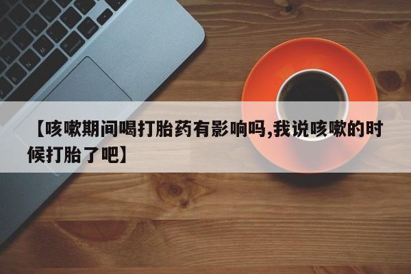 打胎药专卖微信卖流产药的微信【咳嗽期间喝打胎药有影响吗,我说咳嗽的时候打胎了吧】