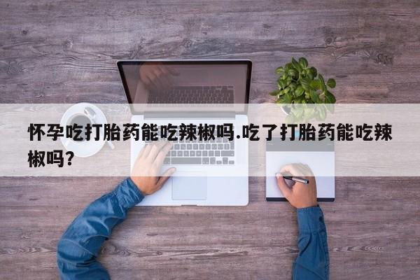 打胎药专卖微信卖流产药的微信怀孕吃打胎药能吃辣椒吗.吃了打胎药能吃辣椒吗？