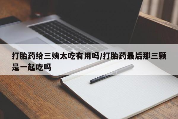 打胎药专卖微信卖流产药的微信打胎药给三姨太吃有用吗/打胎药最后那三颗是一起吃吗