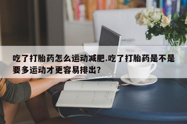 打胎药专卖微信卖流产药的微信吃了打胎药怎么运动减肥.吃了打胎药是不是要多运动才更容易排出？