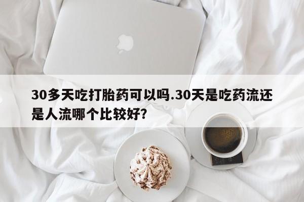 打胎药专卖微信卖流产药的微信30多天吃打胎药可以吗.30天是吃药流还是人流哪个比较好?