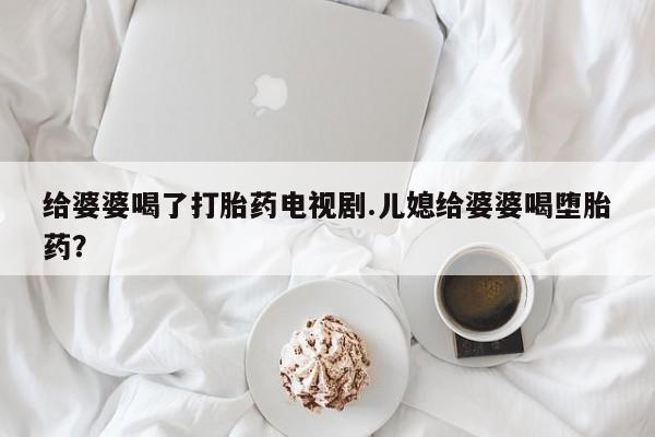 打胎药专卖微信卖流产药的微信给婆婆喝了打胎药电视剧.儿媳给婆婆喝堕胎药?