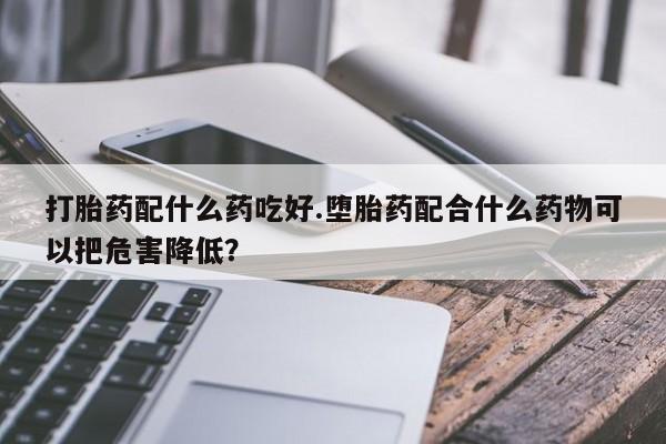 打胎药专卖微信卖流产药的微信打胎药配什么药吃好.堕胎药配合什么药物可以把危害降低?