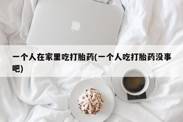 打胎药专卖微信卖流产药的微信一个人在家里吃打胎药(一个人吃打胎药没事吧)