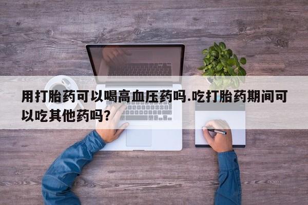 打胎药专卖微信卖流产药的微信用打胎药可以喝高血压药吗.吃打胎药期间可以吃其他药吗？