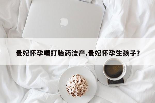 打胎药专卖微信卖流产药的微信贵妃怀孕喝打胎药流产.贵妃怀孕生孩子？