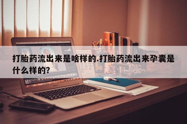 打胎药专卖微信卖流产药的微信打胎药流出来是啥样的.打胎药流出来孕囊是什么样的？