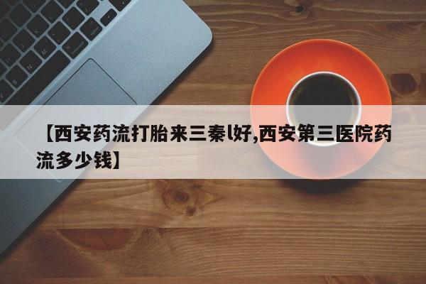 打胎药专卖微信卖流产药的微信【西安药流打胎来三秦l好,西安第三医院药流多少钱】
