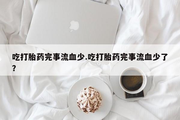 打胎药专卖微信卖流产药的微信吃打胎药完事流血少.吃打胎药完事流血少了？