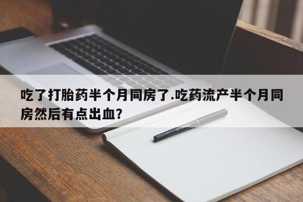 打胎药专卖微信卖流产药的微信吃了打胎药半个月同房了.吃药流产半个月同房然后有点出血？