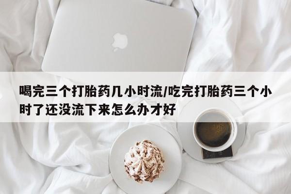 打胎药专卖微信卖流产药的微信喝完三个打胎药几小时流/吃完打胎药三个小时了还没流下来怎么办才好
