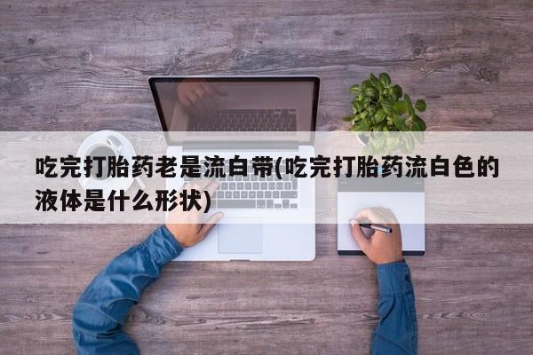 打胎药专卖微信卖流产药的微信吃完打胎药老是流白带(吃完打胎药流白色的液体是什么形状)