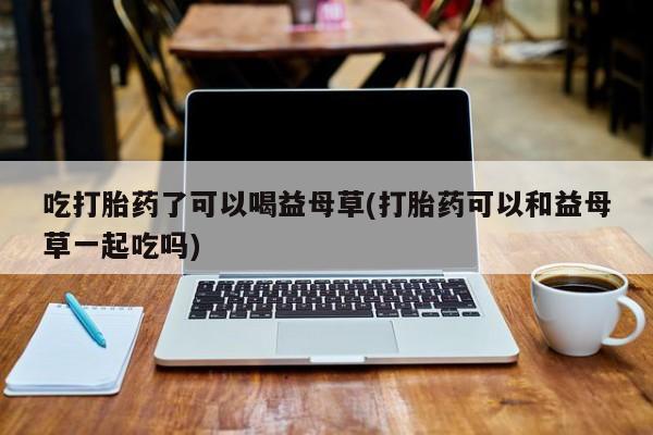 打胎药专卖微信卖流产药的微信吃打胎药了可以喝益母草(打胎药可以和益母草一起吃吗)