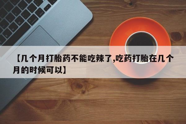打胎药专卖微信卖流产药的微信【几个月打胎药不能吃辣了,吃药打胎在几个月的时候可以】