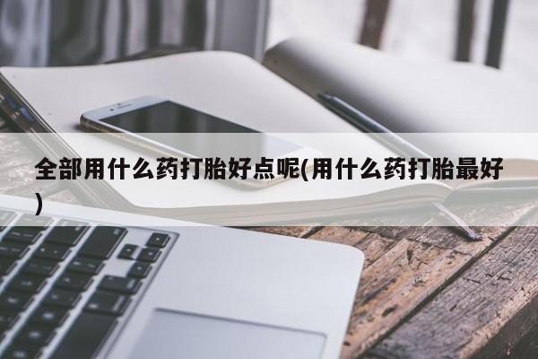 打胎药专卖微信卖流产药的微信全部用什么药打胎好点呢(用什么药打胎最好)