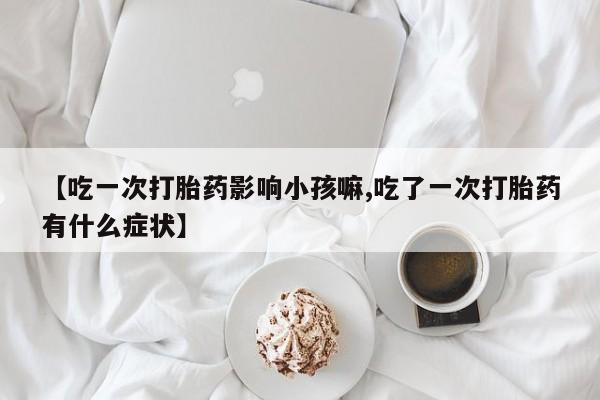 打胎药专卖微信卖流产药的微信【吃一次打胎药影响小孩嘛,吃了一次打胎药有什么症状】
