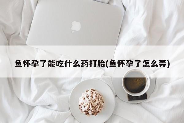打胎药专卖微信卖流产药的微信鱼怀孕了能吃什么药打胎(鱼怀孕了怎么弄)