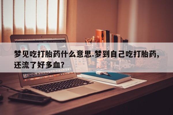 打胎药专卖微信卖流产药的微信梦见吃打胎药什么意思.梦到自己吃打胎药,还流了好多血？