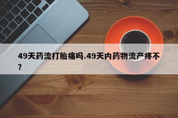 打胎药专卖微信卖流产药的微信49天药流打胎痛吗.49天内药物流产疼不?