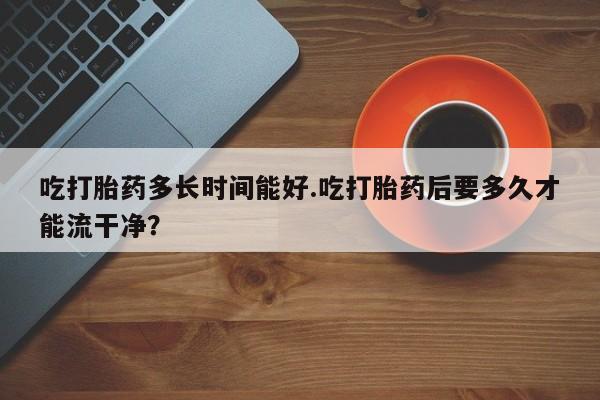 打胎药专卖微信卖流产药的微信吃打胎药多长时间能好.吃打胎药后要多久才能流干净？
