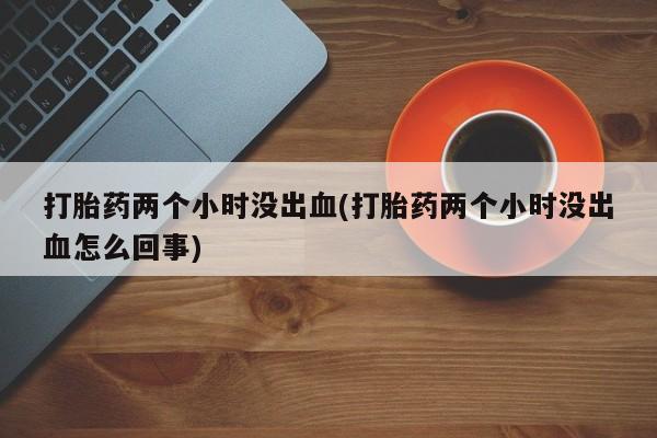 打胎药专卖微信卖流产药的微信打胎药两个小时没出血(打胎药两个小时没出血怎么回事)