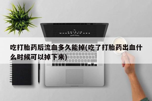 打胎药专卖微信卖流产药的微信吃打胎药后流血多久能掉(吃了打胎药出血什么时候可以掉下来)